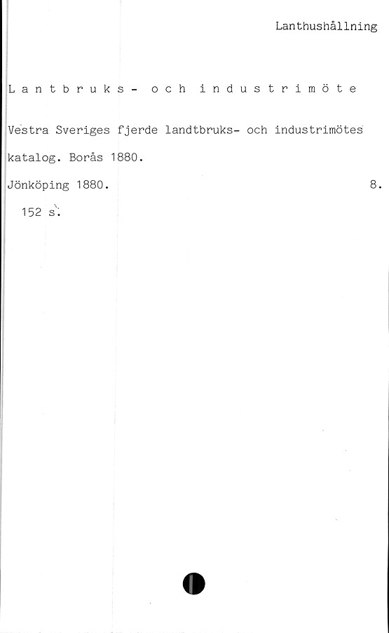  ﻿Lanthushållning
Lantbruks - och industrimöte
Vestra Sveriges fjerde landtbruks- och industrimötes
katalog. Borås 1880.
Jönköping 1880.	8.
152 s.